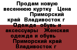 Продам новую весеннюю куртку › Цена ­ 4 500 - Приморский край, Владивосток г. Одежда, обувь и аксессуары » Женская одежда и обувь   . Приморский край,Владивосток г.